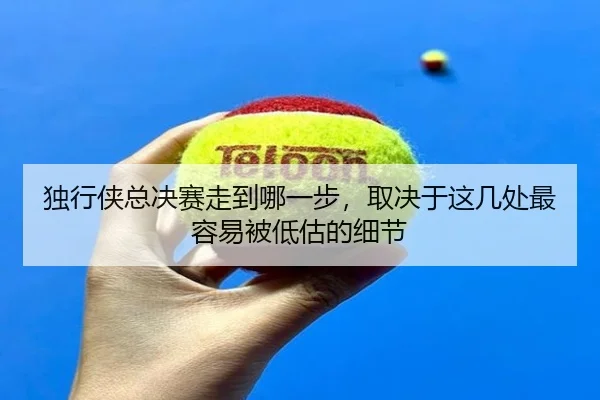 独行侠总决赛走到哪一步，取决于这几处最容易被低估的细节 | pazhenren